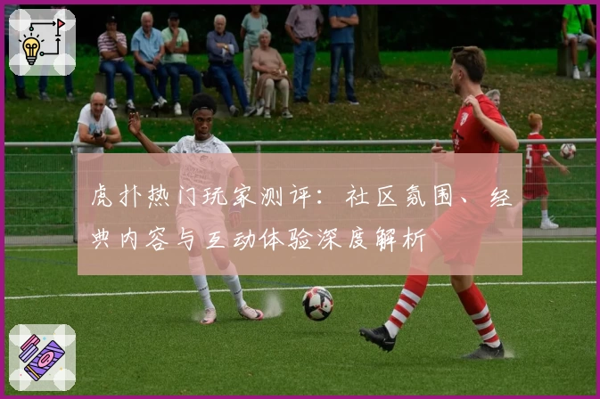 虎扑热门玩家测评：社区氛围、经典内容与互动体验深度解析