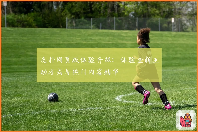 虎扑网页版体验升级：体验全新互动方式与热门内容精华