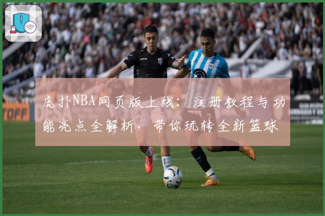 虎扑NBA网页版上线：注册教程与功能亮点全解析，带你玩转全新篮球世界