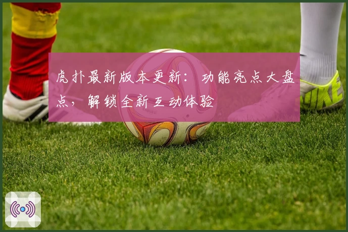 虎扑最新版本更新:功能亮点大盘点,解锁全新互动体验