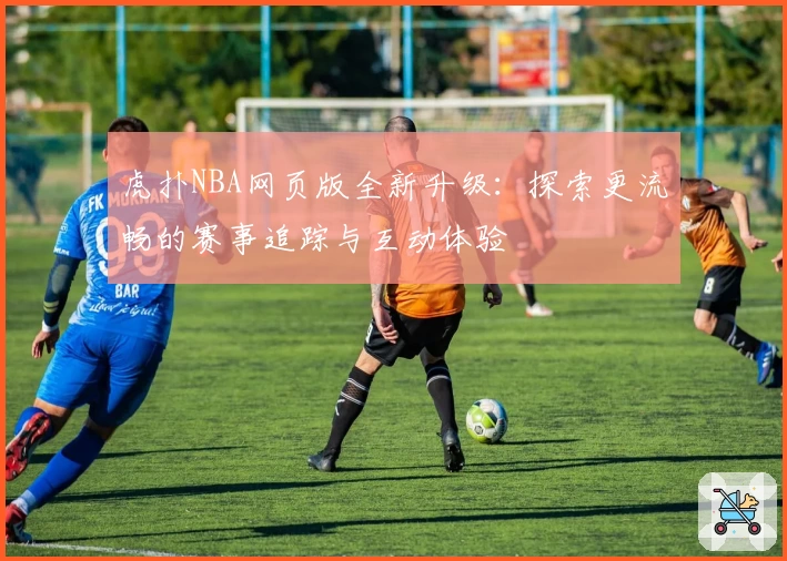 虎扑NBA网页版全新升级:探索更流畅的赛事追踪与互动体验