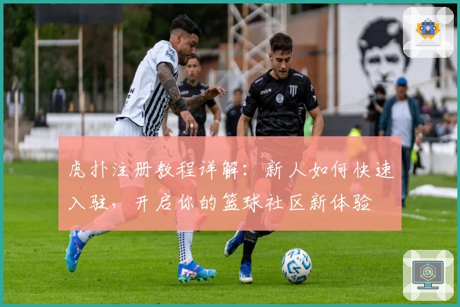 虎扑注册教程详解：新人如何快速入驻，开启你的篮球社区新体验