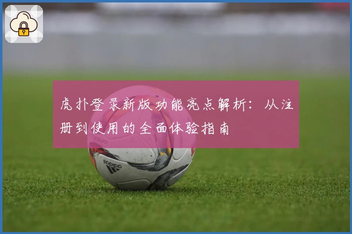 虎扑登录新版功能亮点解析：从注册到使用的全面体验指南