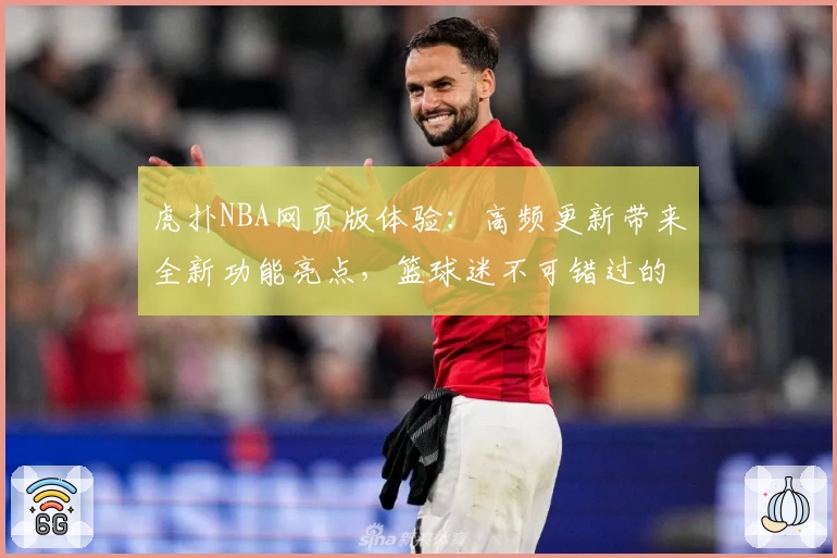 虎扑NBA网页版体验：高频更新带来全新功能亮点，篮球迷不可错过的观赛交流平台