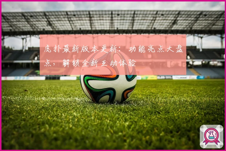 虎扑最新版本更新:功能亮点大盘点,解锁全新互动体验