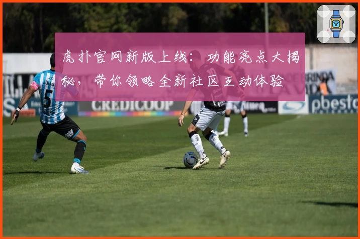 虎扑官网新版上线：功能亮点大揭秘，带你领略全新社区互动体验