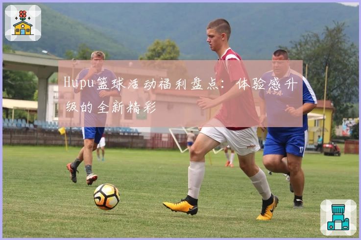 Hupu篮球活动福利盘点：体验感升级的全新精彩