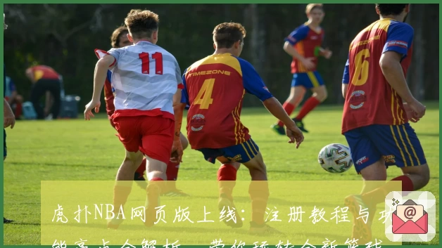 虎扑NBA网页版上线：注册教程与功能亮点全解析，带你玩转全新篮球世界