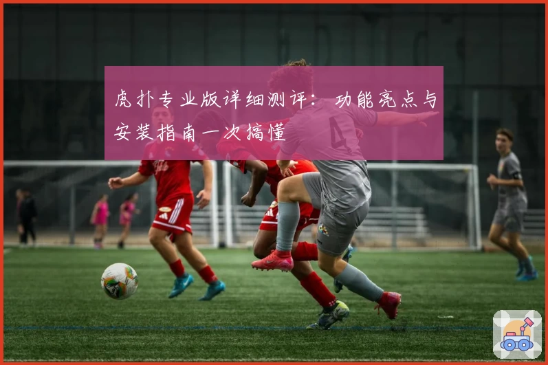 虎扑专业版详细测评：功能亮点与安装指南一次搞懂