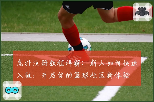 虎扑注册教程详解：新人如何快速入驻，开启你的篮球社区新体验
