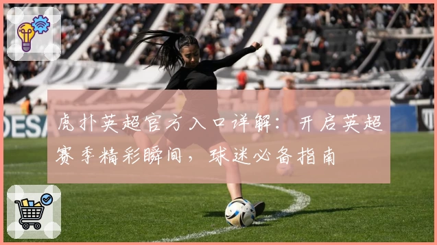 虎扑英超官方入口详解：开启英超赛季精彩瞬间，球迷必备指南