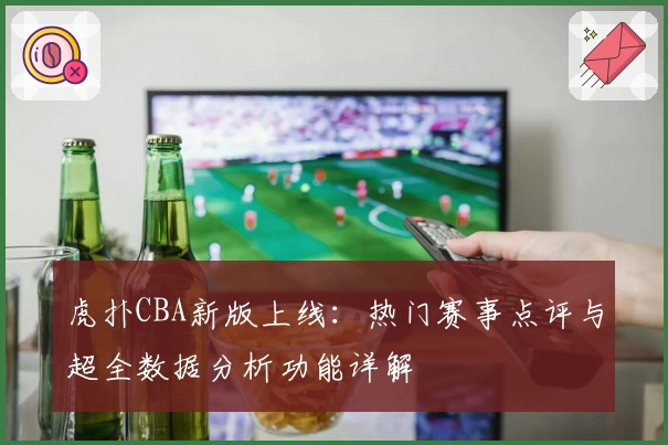 虎扑CBA新版上线：热门赛事点评与超全数据分析功能详解