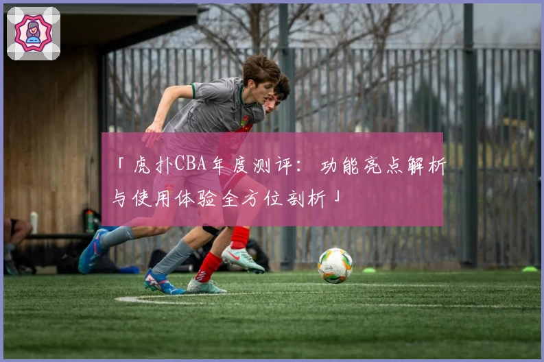 「虎扑CBA年度测评：功能亮点解析与使用体验全方位剖析」