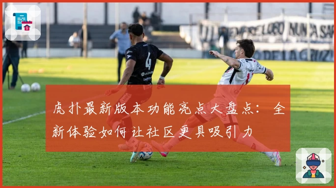 虎扑最新版本功能亮点大盘点:全新体验如何让社区更具吸引力