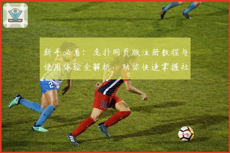 新手必看：虎扑网页版注册教程与使用体验全解析，助你快速掌握社区精华
