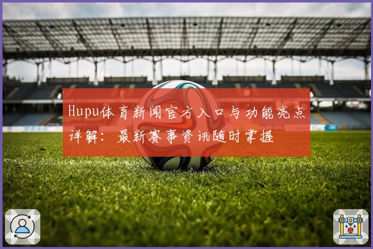 Hupu体育新闻官方入口与功能亮点详解：最新赛事资讯随时掌握