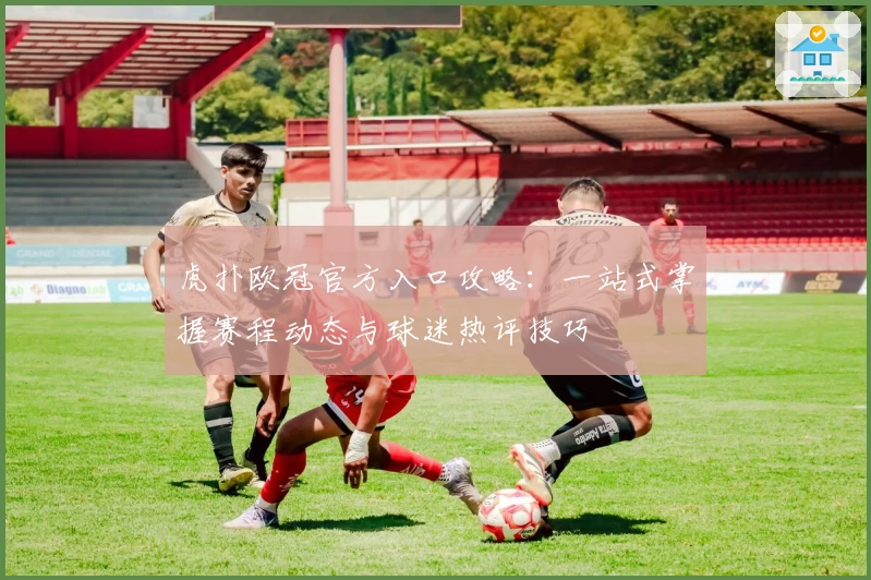 虎扑欧冠官方入口攻略:一站式掌握赛程动态与球迷热评技巧