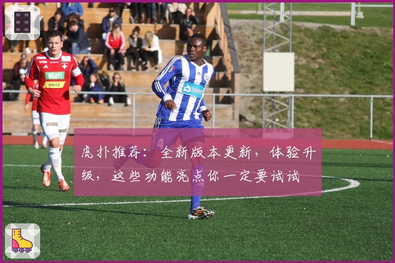 虎扑推荐：全新版本更新，体验升级，这些功能亮点你一定要试试