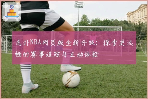 虎扑NBA网页版全新升级：探索更流畅的赛事追踪与互动体验