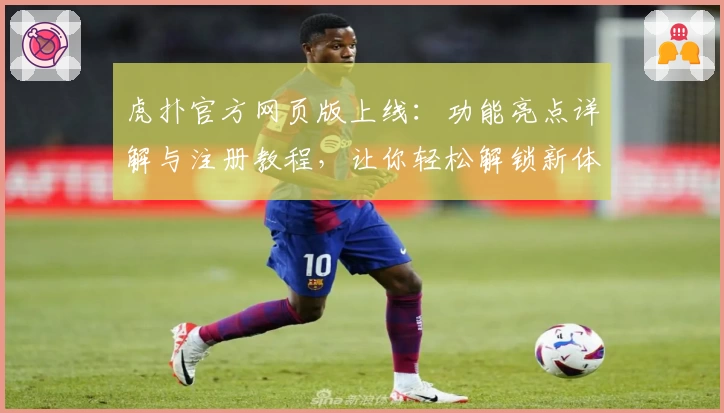 虎扑官方网页版上线：功能亮点详解与注册教程，让你轻松解锁新体验