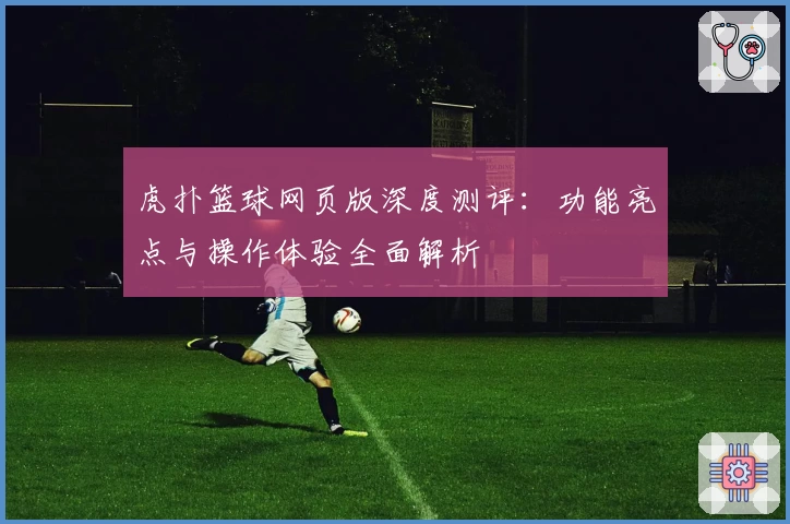 虎扑篮球网页版深度测评:功能亮点与操作体验全面解析