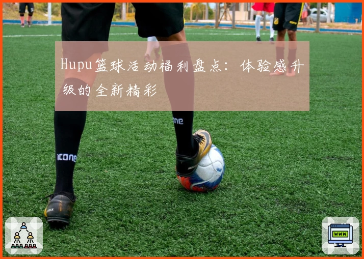 Hupu篮球活动福利盘点：体验感升级的全新精彩
