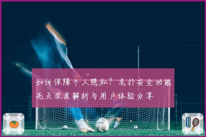 如何保障个人隐私？虎扑安全功能亮点深度解析与用户体验分享