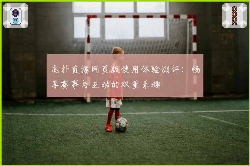 虎扑直播网页版使用体验测评：畅享赛事与互动的双重乐趣