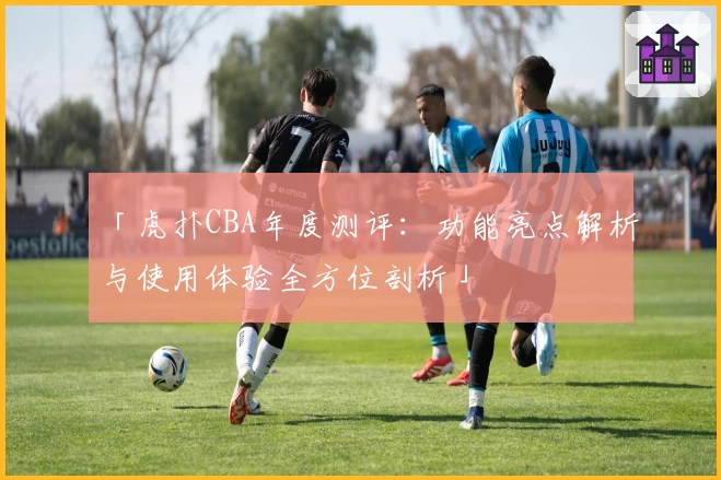 「虎扑CBA年度测评：功能亮点解析与使用体验全方位剖析」