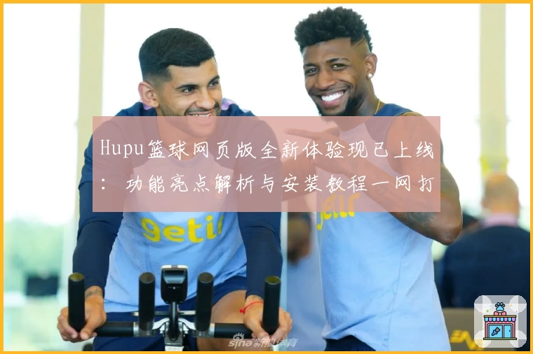 Hupu篮球网页版全新体验现已上线:功能亮点解析与安装教程一网打尽