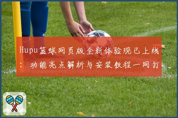 Hupu篮球网页版全新体验现已上线:功能亮点解析与安装教程一网打尽