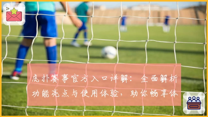 虎扑赛事官方入口详解：全面解析功能亮点与使用体验，助你畅享体育激情